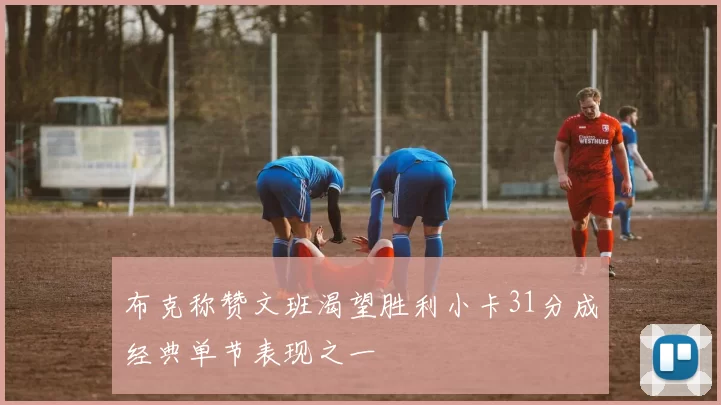 布克称赞文班渴望胜利小卡31分成经典单节表现之一
