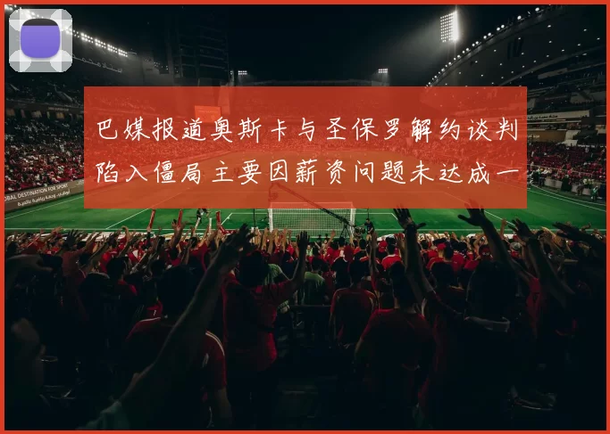 巴媒报道奥斯卡与圣保罗解约谈判陷入僵局主要因薪资问题未达成一致