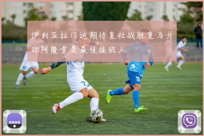 伊利亚拉门迪期待皇社战胜皇马并称阿隆索是最佳接班人