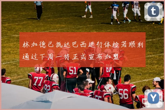 林加德已抵达巴西进行体检若顺利通过下周一将正式宣布加盟