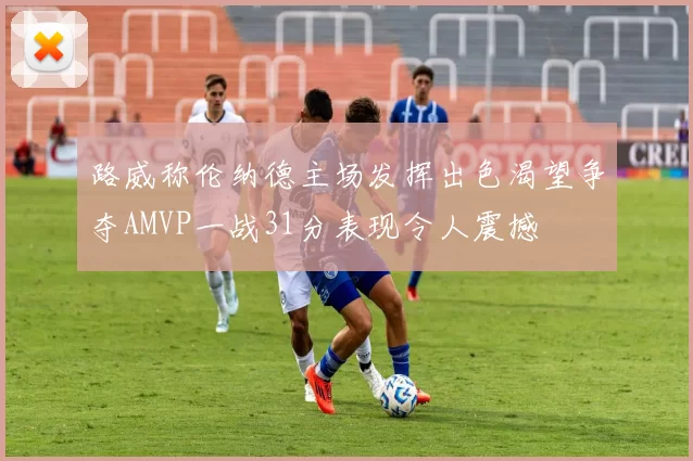 路威称伦纳德主场发挥出色渴望争夺AMVP一战31分表现令人震撼