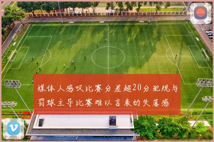 媒体人感叹比赛分差超20分犯规与罚球主导比赛难以言表的失落感