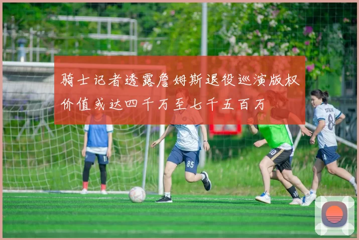 骑士记者透露詹姆斯退役巡演版权价值或达四千万至七千五百万
