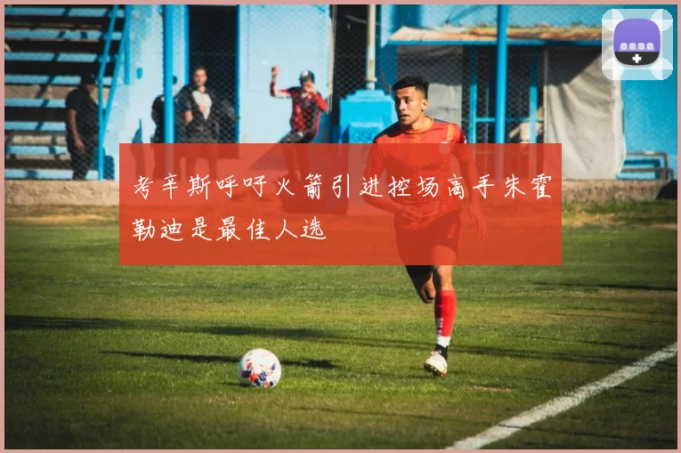 考辛斯呼吁火箭引进控场高手朱霍勒迪是最佳人选