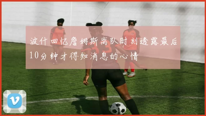波什回忆詹姆斯离队时刻透露最后10分钟才得知消息的心情