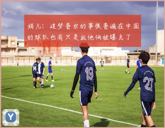 娟儿：追梦普尔的事很普遍在中国的球队也有只是就他俩被曝光了
