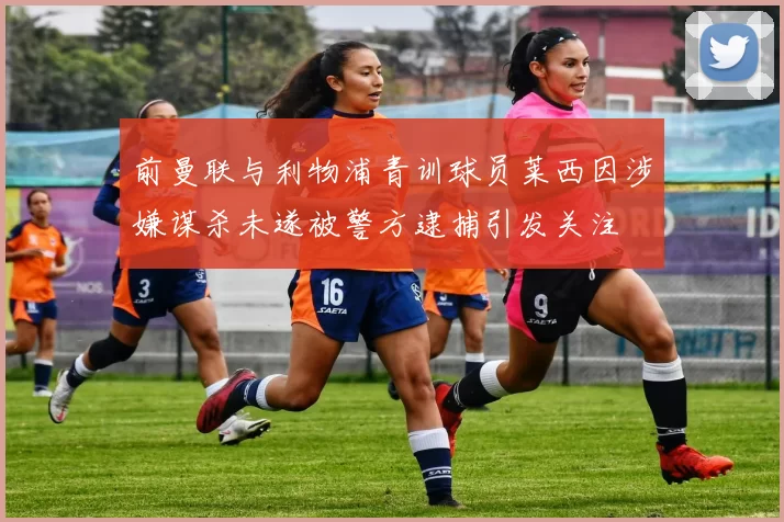 前曼联与利物浦青训球员莱西因涉嫌谋杀未遂被警方逮捕引发关注