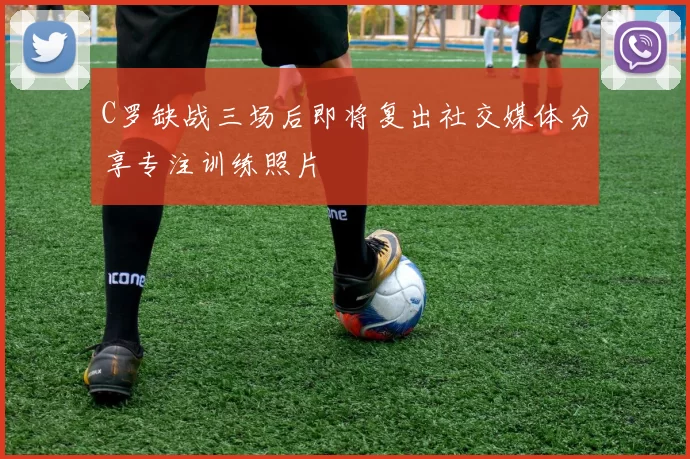 C罗缺战三场后即将复出社交媒体分享专注训练照片