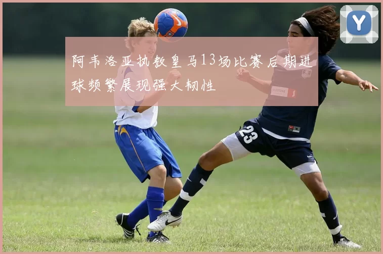 阿韦洛亚执教皇马13场比赛后期进球频繁展现强大韧性