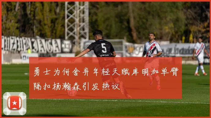 勇士为何舍弃年轻天赋库明加单臂隔扣杨瀚森引发热议