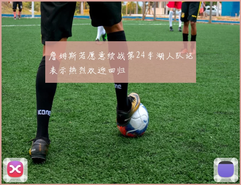 詹姆斯若愿意续战第24季湖人队记表示热烈欢迎回归