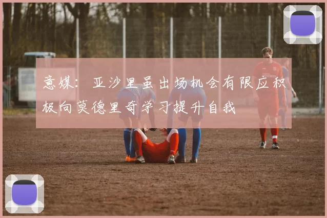 意媒：亚沙里虽出场机会有限应积极向莫德里奇学习提升自我