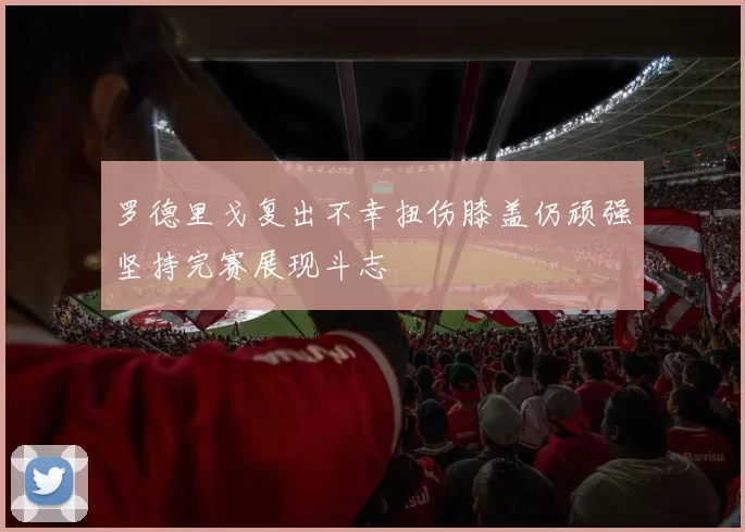 罗德里戈复出不幸扭伤膝盖仍顽强坚持完赛展现斗志