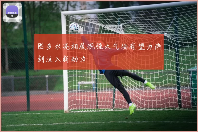 图多尔亮相展现强大气场有望为热刺注入新动力