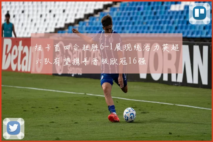 纽卡首回合狂胜6-1展现统治力英超六队有望携手晋级欧冠16强